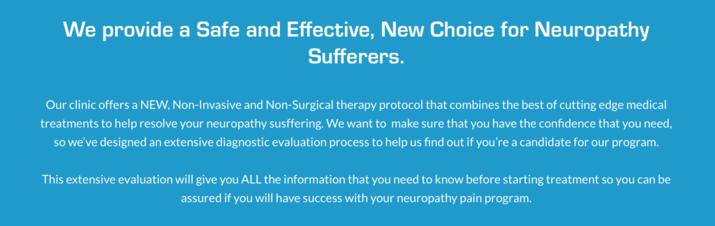 We provide a Safe and Effective, New Choice for Neuropathy Sufferers.

Our clinic offers a NEW, Non-Invasive and Non-Surgical therapy protocol that combines the best of cutting edge medical treatments to help resolve your neuropathy susffering. We want to  make sure that you have the confidence that you need, so we’ve designed an extensive diagnostic evaluation process to help us find out if you’re a candidate for our program.

This extensive evaluation will give you ALL the information that you need to know before starting treatment so you can be assured if you will have success with your neuropathy pain program.
